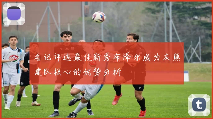 名记评选最佳新秀布泽尔成为灰熊建队核心的优势分析